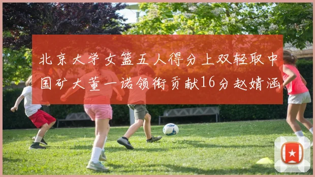 北京大学女篮五人得分上双轻取中国矿大董一诺领衔贡献16分赵婧涵接近双双