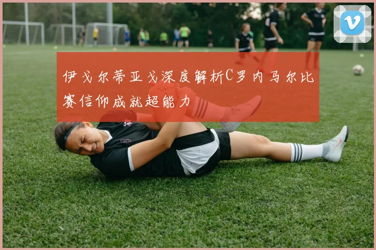 伊戈尔蒂亚戈深度解析C罗内马尔比赛信仰成就超能力