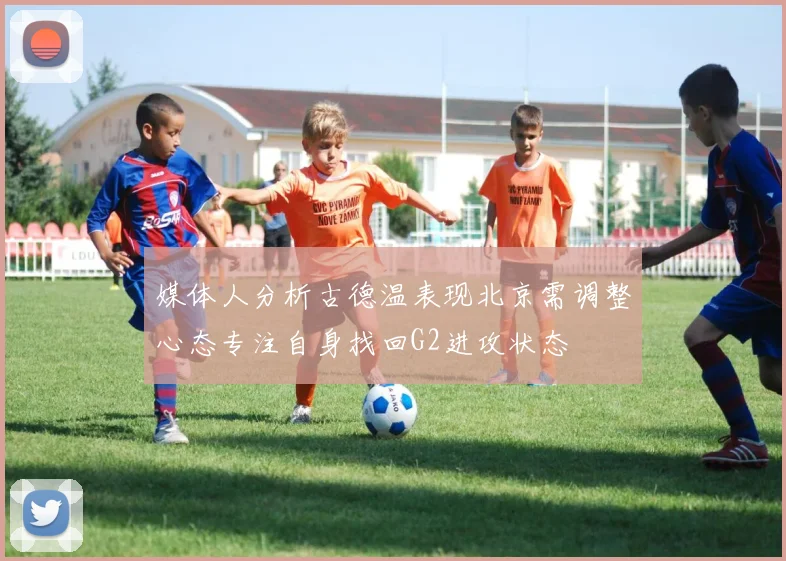 媒体人分析古德温表现北京需调整心态专注自身找回G2进攻状态