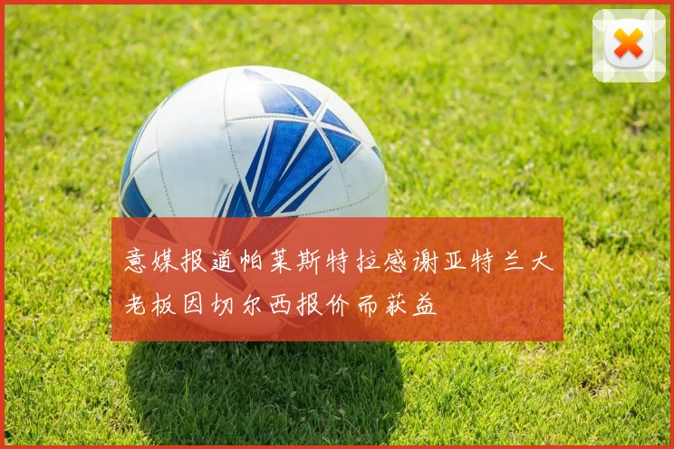 意媒报道帕莱斯特拉感谢亚特兰大老板因切尔西报价而获益