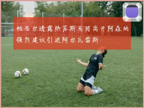 帕洛尔透露热苏斯或将离开阿森纳强烈建议引进阿尔瓦雷斯