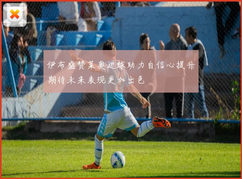 伊布盛赞莱奥进球助力自信心提升期待未来表现更加出色