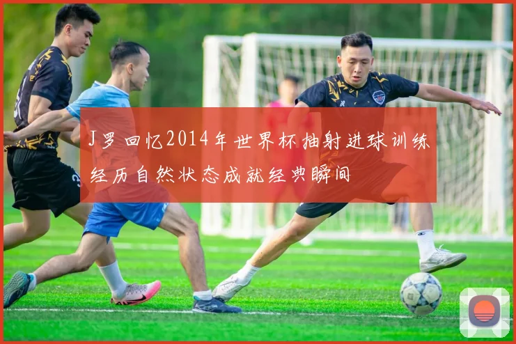 J罗回忆2014年世界杯抽射进球训练经历自然状态成就经典瞬间