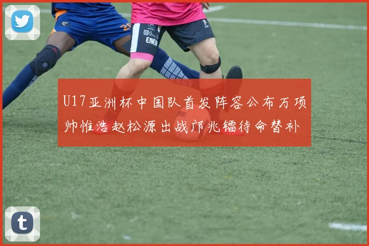 U17亚洲杯中国队首发阵容公布万项帅惟浩赵松源出战邝兆镭待命替补