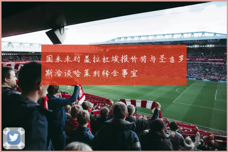 国米未对盖拉杜埃报价将与圣吉罗斯洽谈哈莱利转会事宜