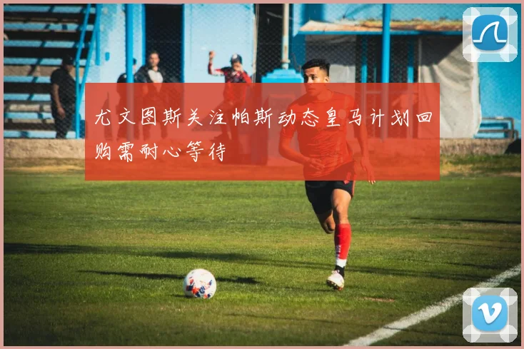 尤文图斯关注帕斯动态皇马计划回购需耐心等待