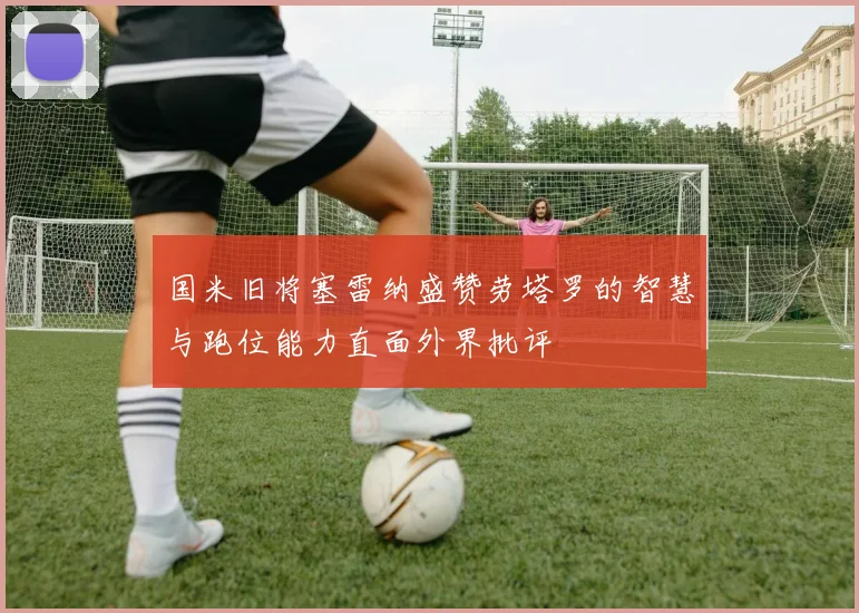 国米旧将塞雷纳盛赞劳塔罗的智慧与跑位能力直面外界批评