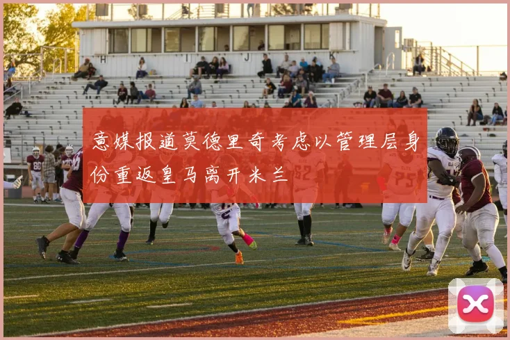意媒报道莫德里奇考虑以管理层身份重返皇马离开米兰