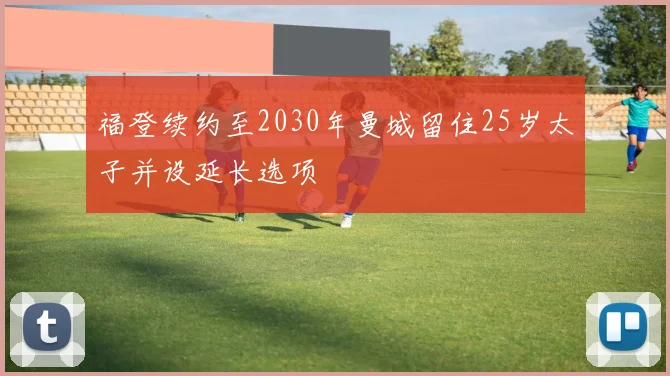 福登续约至2030年曼城留住25岁太子并设延长选项