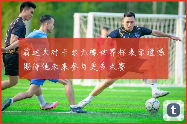 翁达夫对卡尔无缘世界杯表示遗憾期待他未来参与更多大赛