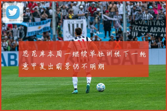 恩昆库本周一继续单独训练下一轮意甲复出前景仍不明朗