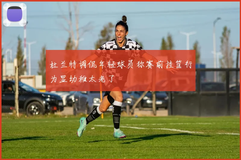 杜兰特调侃年轻球员称赛前挂筐行为显幼稚太老了